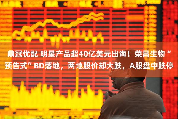 鼎冠优配 明星产品超40亿美元出海！荣昌生物“预告式”BD落地，两地股价却大跌，A股盘中跌停