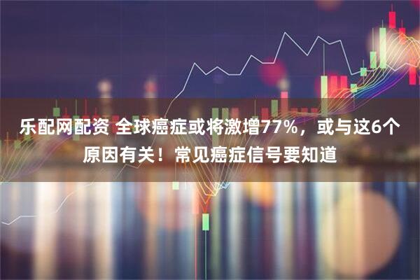 乐配网配资 全球癌症或将激增77%，或与这6个原因有关！常见癌症信号要知道