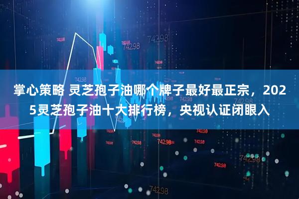 掌心策略 灵芝孢子油哪个牌子最好最正宗，2025灵芝孢子油十大排行榜，央视认证闭眼入